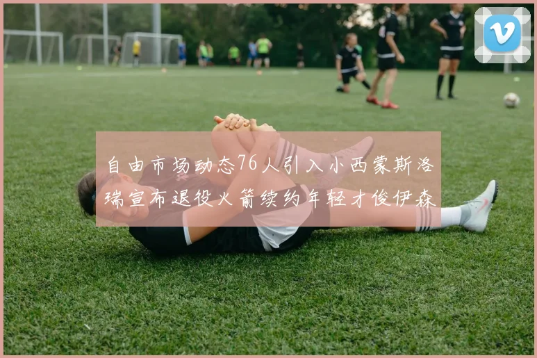 自由市场动态76人引入小西蒙斯洛瑞宣布退役火箭续约年轻才俊伊森