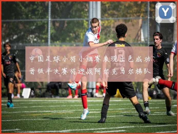 中国足球小将小组赛表现出色成功晋级半决赛将迎战阿尔克马尔梯队