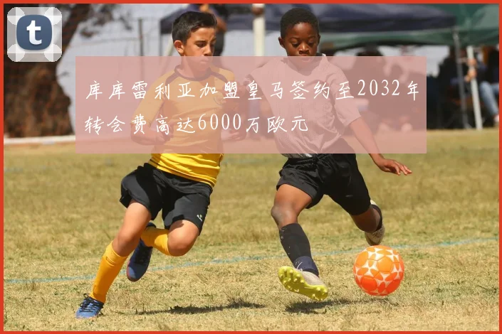 库库雷利亚加盟皇马签约至2032年转会费高达6000万欧元