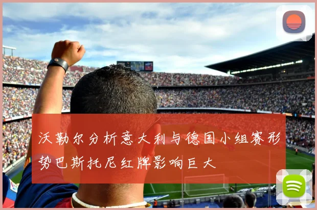 沃勒尔分析意大利与德国小组赛形势巴斯托尼红牌影响巨大