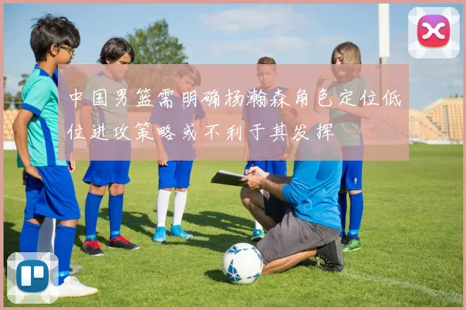 中国男篮需明确杨瀚森角色定位低位进攻策略或不利于其发挥