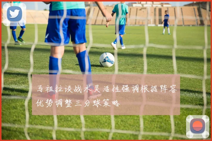马祖拉谈战术灵活性强调根据阵容优势调整三分球策略