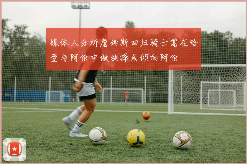 媒体人分析詹姆斯回归骑士需在哈登与阿伦中做抉择或倾向阿伦