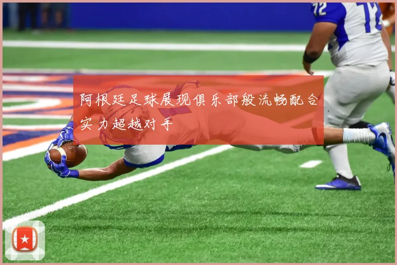 阿根廷足球展现俱乐部般流畅配合实力超越对手