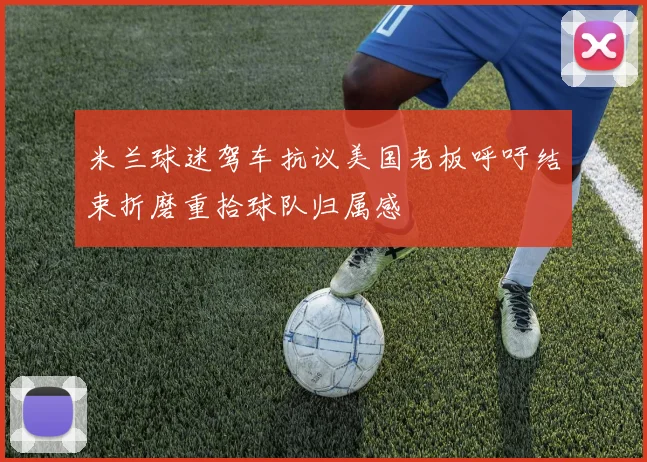 米兰球迷驾车抗议美国老板呼吁结束折磨重拾球队归属感