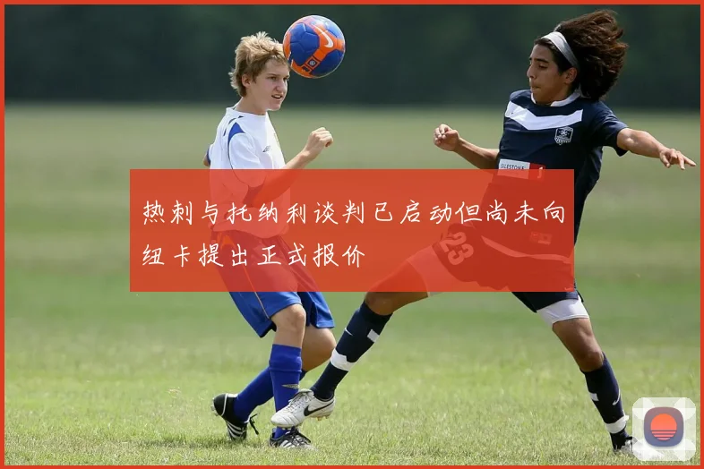 热刺与托纳利谈判已启动但尚未向纽卡提出正式报价