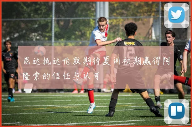 昆达抵达伦敦期待夏训初期赢得阿隆索的信任与认可