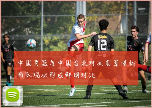 中国男篮与中国台北对决前景堪忧两队现状形成鲜明对比