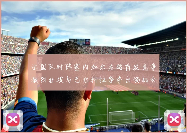 法国队对阵塞内加尔左路首发竞争激烈杜埃与巴尔科拉争夺出场机会