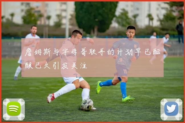 詹姆斯与字母哥联手的计划早已酝酿已久引发关注