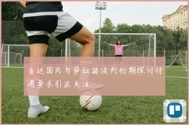 吉达国民与萨拉赫谈判初期探讨待遇要求引发关注